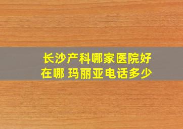 长沙产科哪家医院好在哪 玛丽亚电话多少